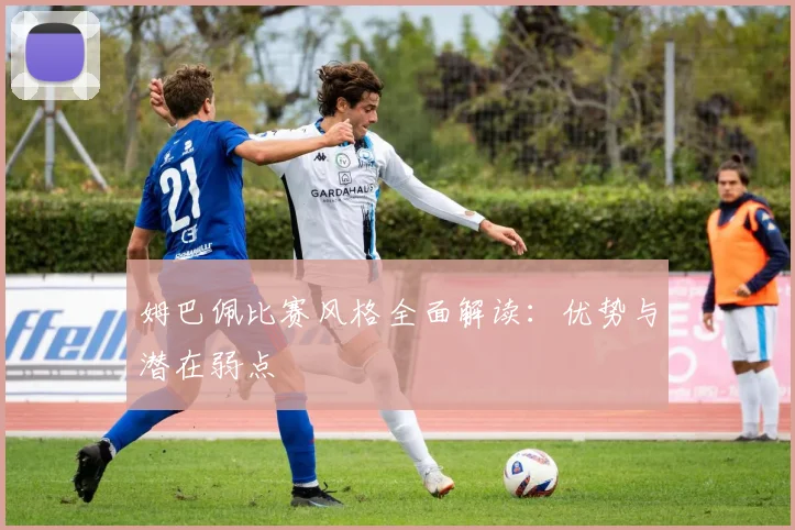 姆巴佩比赛风格全面解读：优势与潜在弱点