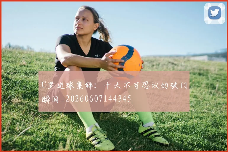 C罗进球集锦：十大不可思议的破门瞬间_20260607144345