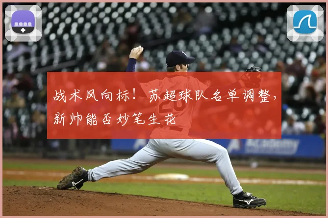 战术风向标!苏超球队名单调整,新帅能否妙笔生花