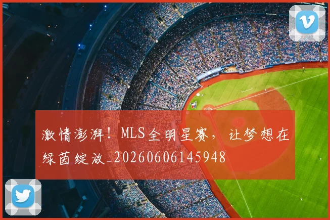 激情澎湃！MLS全明星赛，让梦想在绿茵绽放_20260606145948