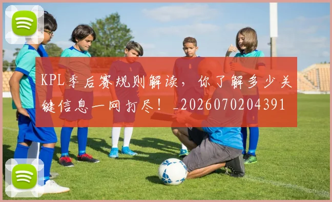 KPL季后赛规则解读，你了解多少关键信息一网打尽！_20260702043914