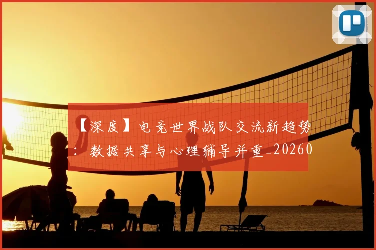 【深度】电竞世界战队交流新趋势：数据共享与心理辅导并重_20260530144104
