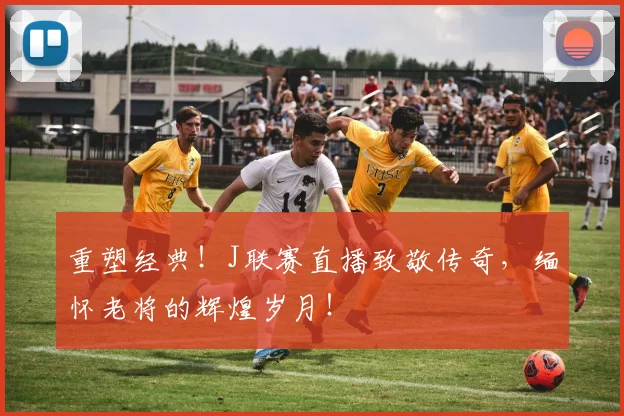重塑经典！J联赛直播致敬传奇，缅怀老将的辉煌岁月！