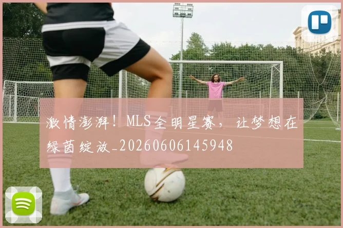 激情澎湃！MLS全明星赛，让梦想在绿茵绽放_20260606145948