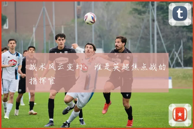 战术风云变幻,谁是英超焦点战的指挥官