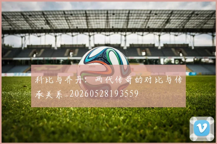 科比与乔丹：两代传奇的对比与传承关系_20260528193559