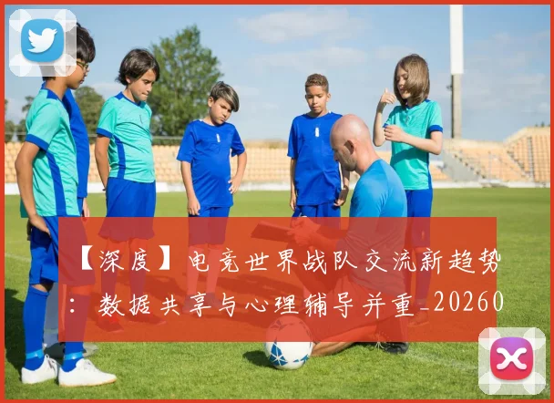 【深度】电竞世界战队交流新趋势：数据共享与心理辅导并重_20260530144104