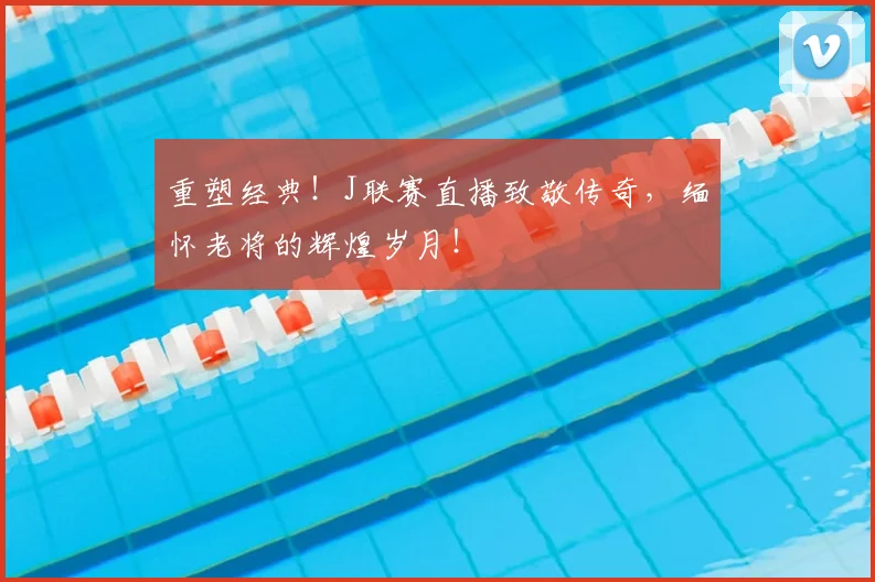 重塑经典！J联赛直播致敬传奇，缅怀老将的辉煌岁月！