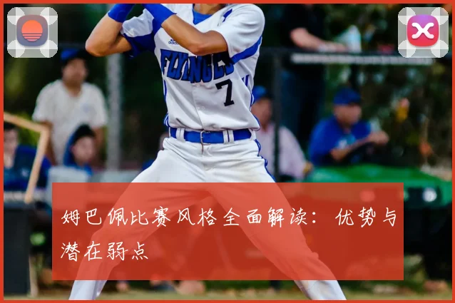 姆巴佩比赛风格全面解读：优势与潜在弱点