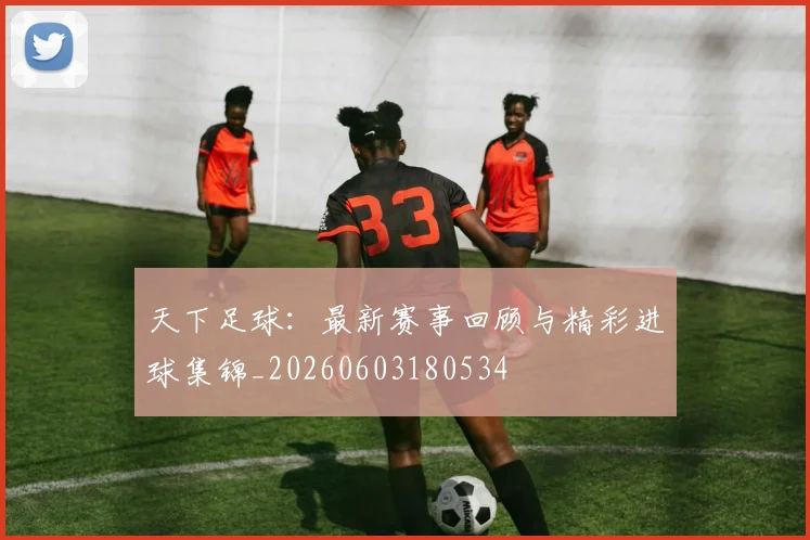 天下足球：最新赛事回顾与精彩进球集锦_20260603180534